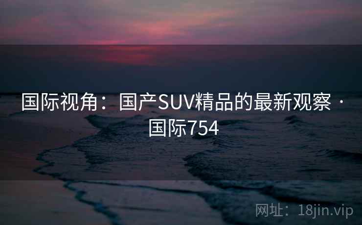 国际视角:国产SUV精品的最新观察 · 国际754 国际视角:国产SUV精品的最新观察 · 国际754