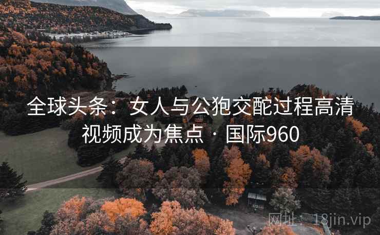 全球头条:女人与公狍交酡过程高清视频成为焦点 · 国际960 全球头条:女人与公狍交酡过程高清视频成为焦点 · 国际960