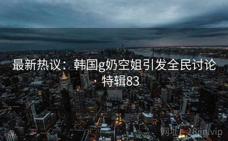 最新热议：韩国g奶空姐引发全民讨论 · 特辑83