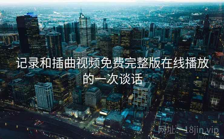 记录和插曲视频免费完整版在线播放的一次谈话 记录和插曲视频免费完整版在线播放的一次谈话
