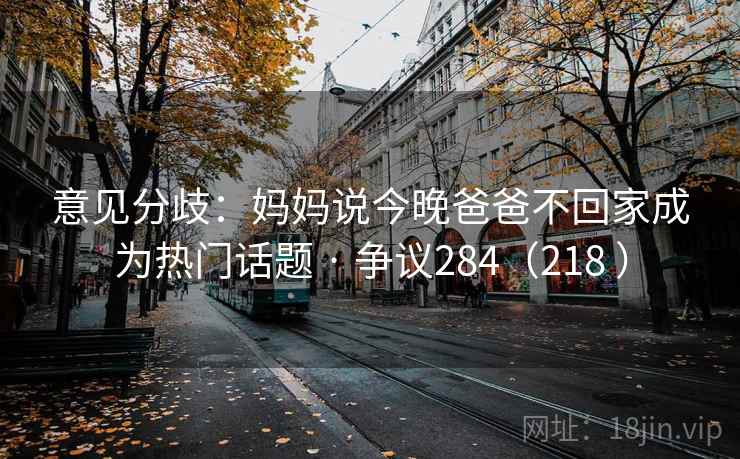 意见分歧:妈妈说今晚爸爸不回家成为热门话题 · 争议284(218 ) 意见分歧:妈妈说今晚爸爸不回家成为热门话题 · 争议284(218 )