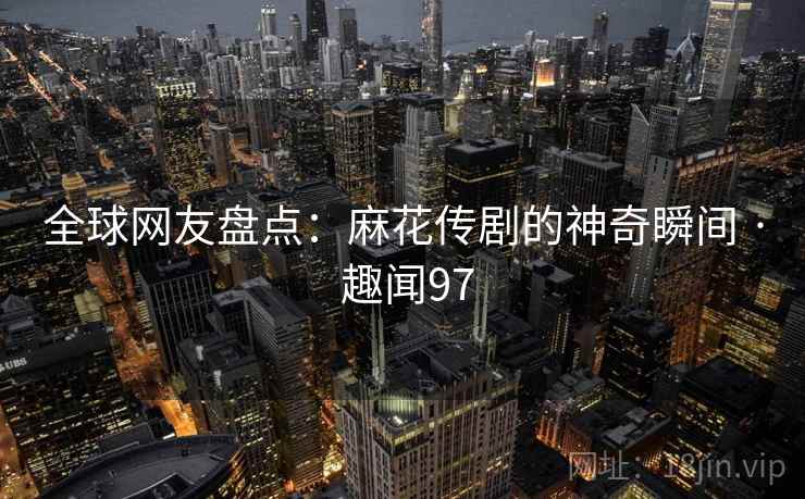 全球网友盘点:麻花传剧的神奇瞬间 · 趣闻97 全球网友盘点:麻花传剧的神奇瞬间 · 趣闻97