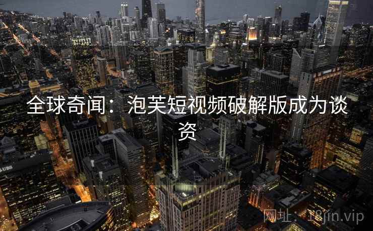 全球奇闻:泡芙短视频破解版成为谈资 全球奇闻:泡芙短视频破解版成为谈资