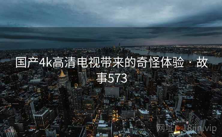 国产4k高清电视带来的奇怪体验 · 故事573 国产4k高清电视带来的奇怪体验 · 故事573