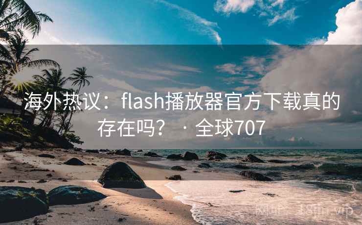 海外热议：flash播放器官方下载真的存在吗？ · 全球707