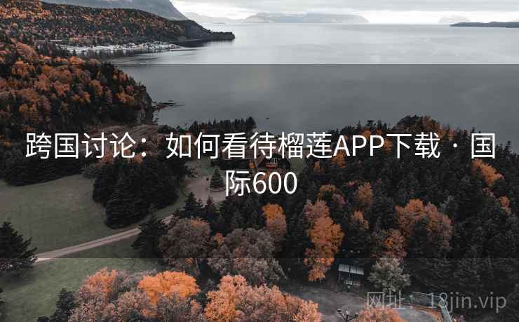 跨国讨论:如何看待榴莲APP下载 · 国际600 跨国讨论:如何看待榴莲APP下载 · 国际600