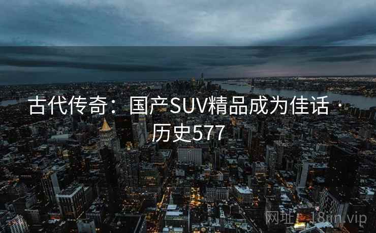 古代传奇：国产SUV精品成为佳话 · 历史577