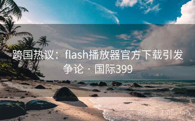 跨国热议：flash播放器官方下载引发争论 · 国际399
