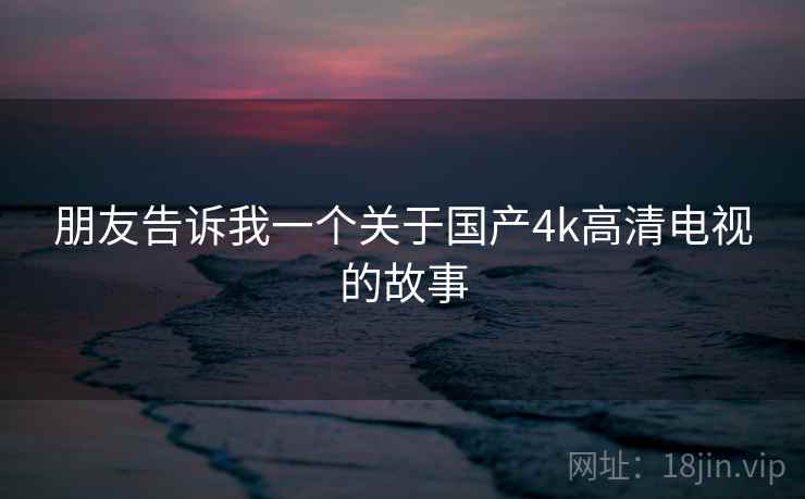 朋友告诉我一个关于国产4k高清电视的故事 朋友告诉我一个关于国产4k高清电视的故事