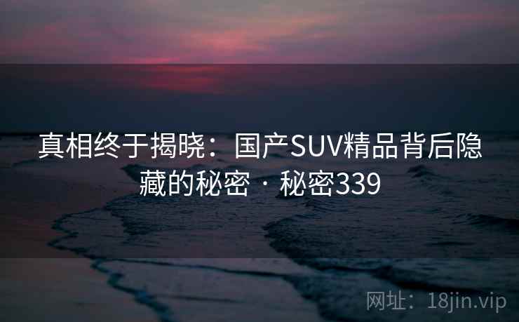 真相终于揭晓:国产SUV精品背后隐藏的秘密 · 秘密339 真相终于揭晓:国产SUV精品背后隐藏的秘密 · 秘密339