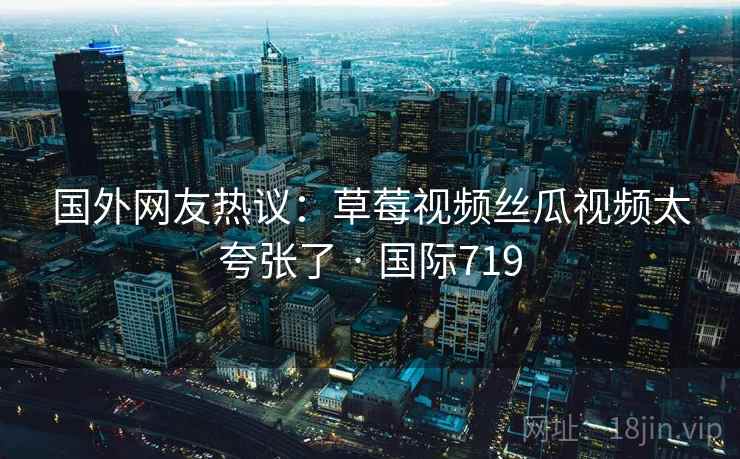 国外网友热议:草莓视频丝瓜视频太夸张了 · 国际719 国外网友热议:草莓视频丝瓜视频太夸张了 · 国际719